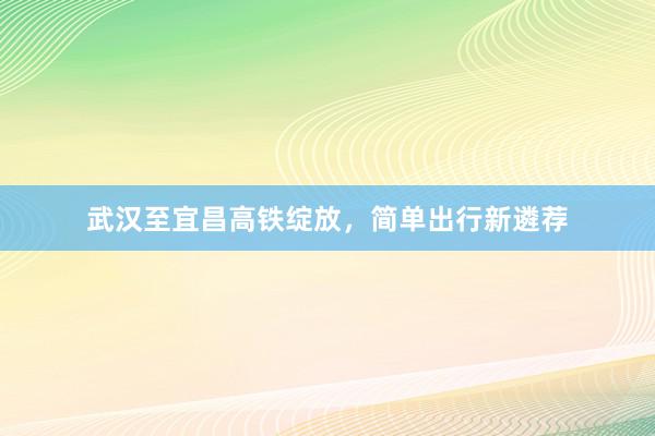 武汉至宜昌高铁绽放，简单出行新遴荐