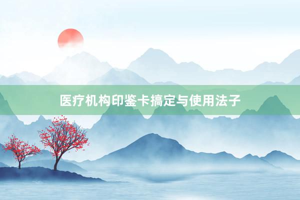 医疗机构印鉴卡搞定与使用法子
